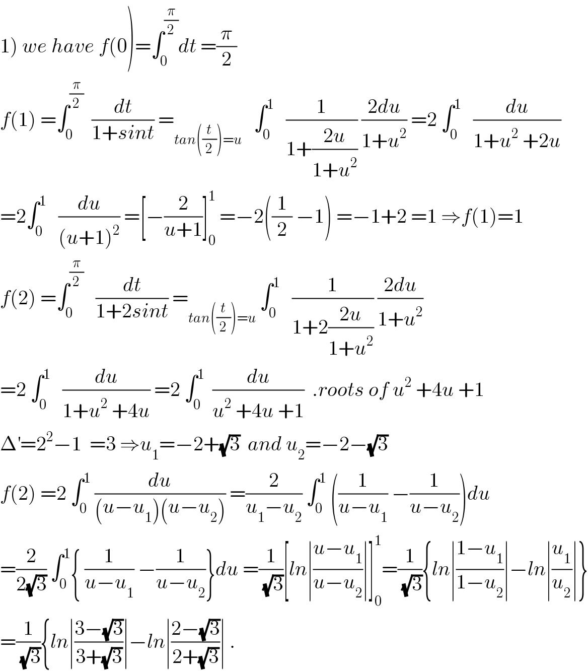 1) we have f(0)=∫_0 ^(π/2) dt =(π/2)  f(1) =∫_0 ^(π/2)   (dt/(1+sint)) =_(tan((t/2))=u)    ∫_0 ^1    (1/(1+((2u)/(1+u^2 )))) ((2du)/(1+u^2 )) =2 ∫_0 ^1    (du/(1+u^2  +2u))  =2∫_0 ^1    (du/((u+1)^2 )) =[−(2/(u+1))]_0 ^1  =−2((1/2) −1) =−1+2 =1 ⇒f(1)=1  f(2) =∫_0 ^(π/2)    (dt/(1+2sint)) =_(tan((t/2))=u)  ∫_0 ^1    (1/(1+2((2u)/(1+u^2 )))) ((2du)/(1+u^2 ))  =2 ∫_0 ^1    (du/(1+u^2  +4u)) =2 ∫_0 ^1   (du/(u^2  +4u +1))  .roots of u^2  +4u +1  Δ^′ =2^2 −1  =3 ⇒u_1 =−2+(√3)  and u_2 =−2−(√3)  f(2) =2 ∫_0 ^1  (du/((u−u_1 )(u−u_2 ))) =(2/(u_1 −u_2 )) ∫_0 ^1  ((1/(u−u_1 )) −(1/(u−u_2 )))du  =(2/(2(√3))) ∫_0 ^1 { (1/(u−u_1 )) −(1/(u−u_2 ))}du =(1/(√3))[ln∣((u−u_1 )/(u−u_2 ))∣]_0 ^1 =(1/(√3)){ln∣((1−u_1 )/(1−u_2 ))∣−ln∣(u_1 /u_2 )∣}  =(1/(√3)){ln∣((3−(√3))/(3+(√3)))∣−ln∣((2−(√3))/(2+(√3)))∣ .  