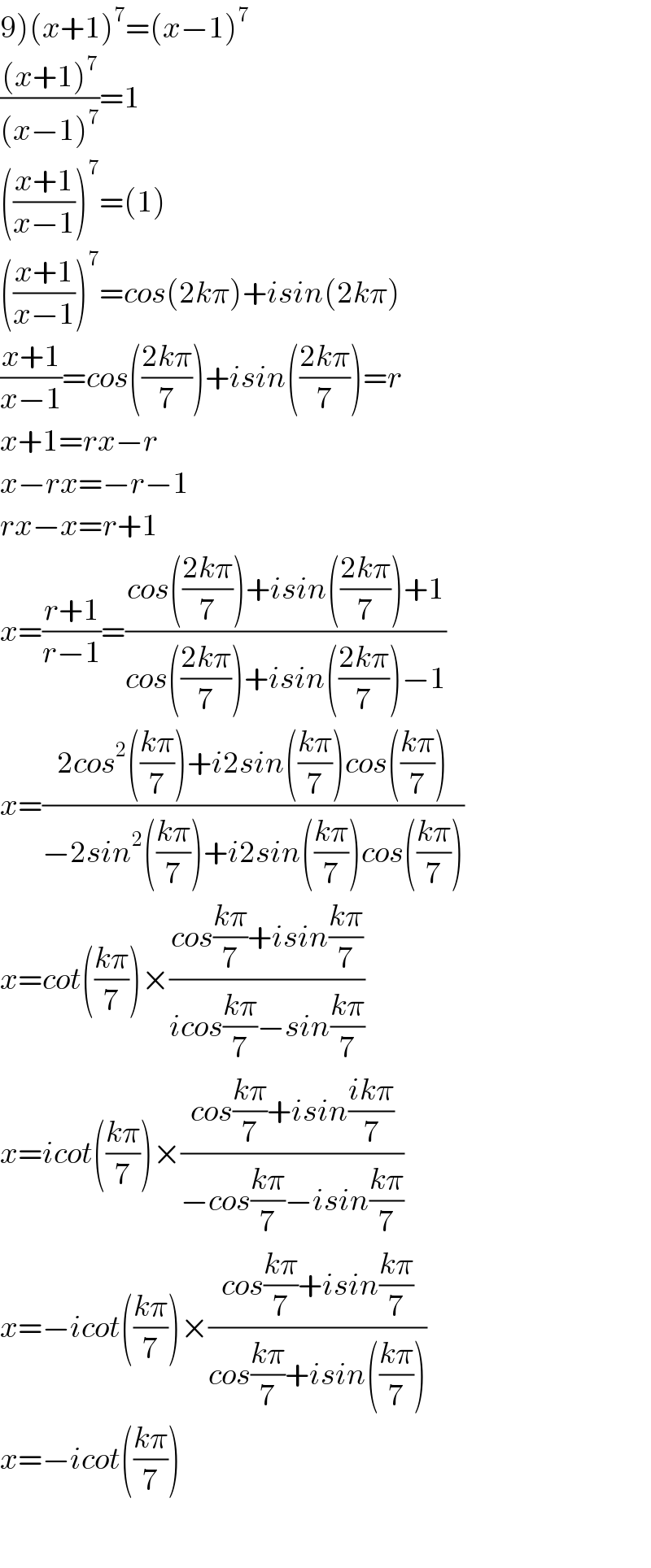 9)(x+1)^7 =(x−1)^7   (((x+1)^7 )/((x−1)^7 ))=1  (((x+1)/(x−1)))^7 =(1)  (((x+1)/(x−1)))^7 =cos(2kπ)+isin(2kπ)  ((x+1)/(x−1))=cos(((2kπ)/7))+isin(((2kπ)/7))=r  x+1=rx−r  x−rx=−r−1  rx−x=r+1  x=((r+1)/(r−1))=((cos(((2kπ)/7))+isin(((2kπ)/7))+1)/(cos(((2kπ)/7))+isin(((2kπ)/7))−1))  x=((2cos^2 (((kπ)/7))+i2sin(((kπ)/7))cos(((kπ)/7)))/(−2sin^2 (((kπ)/7))+i2sin(((kπ)/7))cos(((kπ)/7))))  x=cot(((kπ)/7))×((cos((kπ)/7)+isin((kπ)/7))/(icos((kπ)/7)−sin((kπ)/7)))  x=icot(((kπ)/7))×((cos((kπ)/7)+isin((ikπ)/7))/(−cos((kπ)/7)−isin((kπ)/7)))  x=−icot(((kπ)/7))×((cos((kπ)/7)+isin((kπ)/7))/(cos((kπ)/7)+isin(((kπ)/7))))  x=−icot(((kπ)/7))    