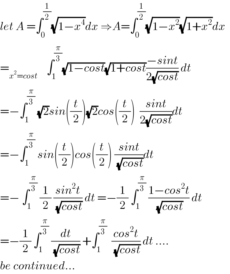 let A =∫_0 ^(1/2) (√(1−x^4 ))dx ⇒A=∫_0 ^(1/2) (√(1−x^2 ))(√(1+x^2 ))dx  =_(x^2 =cost)     ∫_1 ^(π/3) (√(1−cost))(√(1+cost))((−sint)/(2(√(cost)))) dt  =−∫_1 ^(π/3)  (√2)sin((t/2))(√2)cos((t/2))  ((sint)/(2(√(cost))))dt  =−∫_1 ^(π/3)  sin((t/2))cos((t/2)) ((sint)/(√(cost)))dt  =− ∫_1 ^(π/3)  (1/2) ((sin^2 t)/(√(cost))) dt =−(1/2) ∫_1 ^(π/3)  ((1−cos^2 t)/(√(cost))) dt  =−(1/2) ∫_1 ^(π/3)  (dt/(√(cost))) +∫_1 ^(π/3)   ((cos^2 t)/(√(cost))) dt ....  be continued...  
