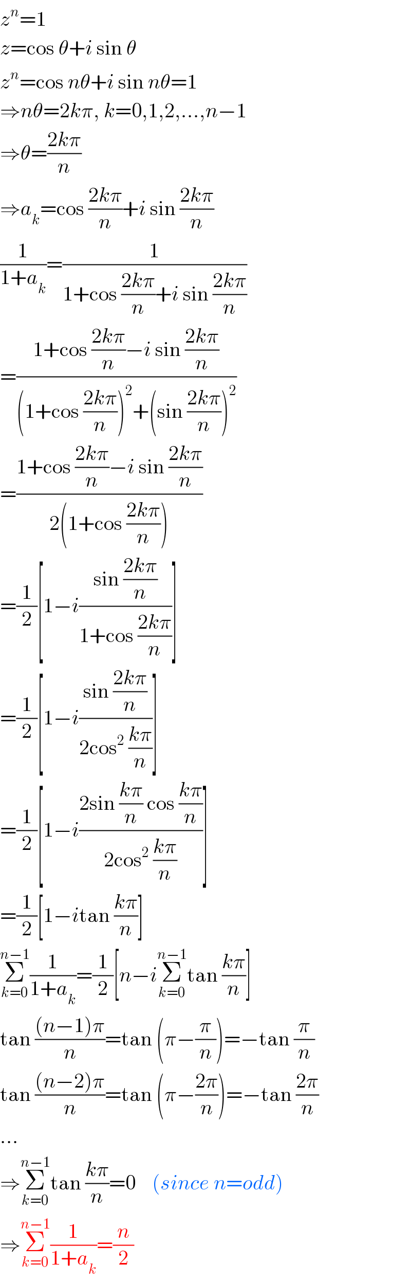 z^n =1  z=cos θ+i sin θ  z^n =cos nθ+i sin nθ=1  ⇒nθ=2kπ, k=0,1,2,...,n−1  ⇒θ=((2kπ)/n)  ⇒a_k =cos ((2kπ)/n)+i sin ((2kπ)/n)  (1/(1+a_k ))=(1/(1+cos ((2kπ)/n)+i sin ((2kπ)/n)))  =((1+cos ((2kπ)/n)−i sin ((2kπ)/n))/((1+cos ((2kπ)/n))^2 +(sin ((2kπ)/n))^2 ))  =((1+cos ((2kπ)/n)−i sin ((2kπ)/n))/(2(1+cos ((2kπ)/n))))  =(1/2)[1−i((sin ((2kπ)/n))/(1+cos ((2kπ)/n)))]  =(1/2)[1−i((sin ((2kπ)/n))/(2cos^2  ((kπ)/n)))]  =(1/2)[1−i((2sin ((kπ)/n) cos ((kπ)/n))/(2cos^2  ((kπ)/n)))]  =(1/2)[1−itan ((kπ)/n)]  Σ_(k=0) ^(n−1) (1/(1+a_k ))=(1/2)[n−iΣ_(k=0) ^(n−1) tan ((kπ)/n)]  tan (((n−1)π)/n)=tan (π−(π/n))=−tan (π/n)  tan (((n−2)π)/n)=tan (π−((2π)/n))=−tan ((2π)/n)  ...  ⇒Σ_(k=0) ^(n−1) tan ((kπ)/n)=0    (since n=odd)  ⇒Σ_(k=0) ^(n−1) (1/(1+a_k ))=(n/2)  