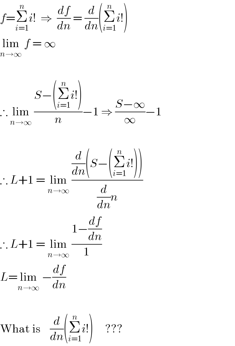 f=Σ_(i=1) ^n i!  ⇒  (df/dn) = (d/dn)(Σ_(i=1) ^n i!)  lim_(n→∞)  f = ∞    ∴ lim_(n→∞)  ((S−(Σ_(i=1) ^n i!))/n)−1 ⇒ ((S−∞)/∞)−1    ∴ L+1 = lim_(n→∞)  (((d/dn)(S−(Σ_(i=1) ^n i!)))/((d/dn)n))  ∴ L+1 = lim_(n→∞)  ((1−(df/dn))/1)  L=lim_(n→∞)  −(df/dn)    What is    (d/dn)(Σ_(i=1) ^n i!)     ???  