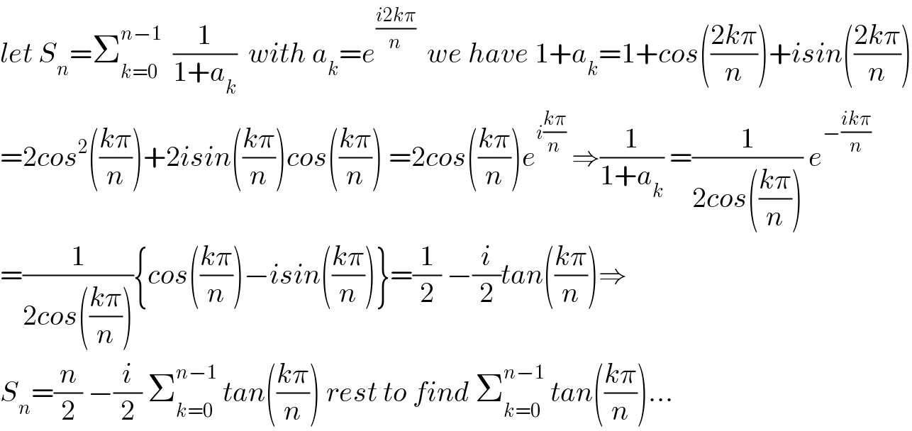 let S_n =Σ_(k=0) ^(n−1)   (1/(1+a_k ))  with a_k =e^((i2kπ)/n)   we have 1+a_k =1+cos(((2kπ)/n))+isin(((2kπ)/n))  =2cos^2 (((kπ)/n))+2isin(((kπ)/n))cos(((kπ)/n)) =2cos(((kπ)/n))e^(i((kπ)/n))  ⇒(1/(1+a_k )) =(1/(2cos(((kπ)/n)))) e^(−((ikπ)/n))   =(1/(2cos(((kπ)/n)))){cos(((kπ)/n))−isin(((kπ)/n))}=(1/2) −(i/2)tan(((kπ)/n))⇒  S_n =(n/2) −(i/2) Σ_(k=0) ^(n−1)  tan(((kπ)/n)) rest to find Σ_(k=0) ^(n−1)  tan(((kπ)/n))...  