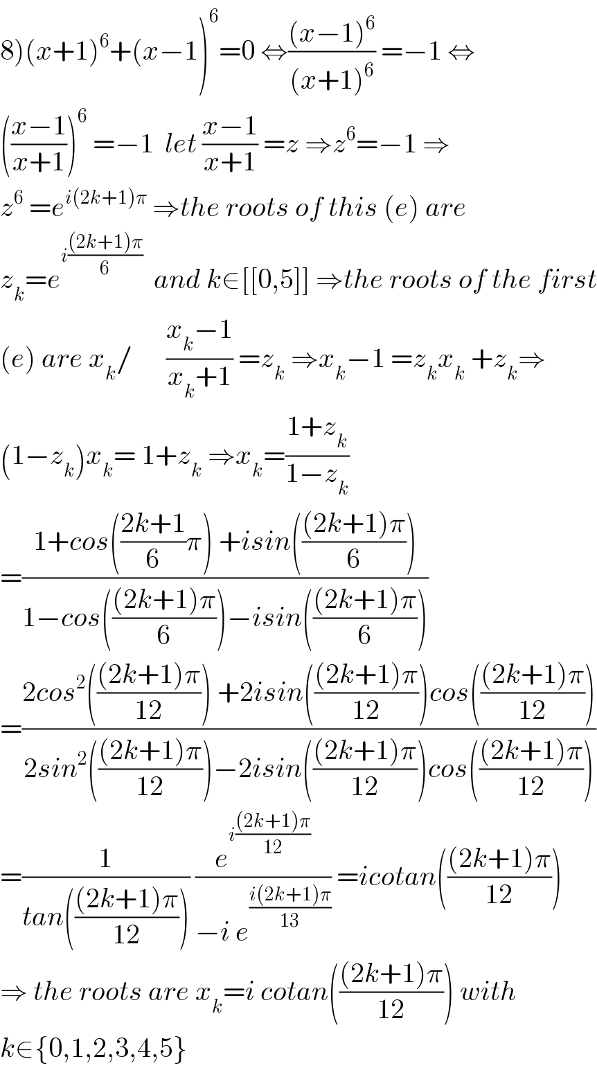 8)(x+1)^6 +(x−1)^6 =0 ⇔(((x−1)^6 )/((x+1)^6 )) =−1 ⇔  (((x−1)/(x+1)))^6  =−1  let ((x−1)/(x+1)) =z ⇒z^6 =−1 ⇒  z^6  =e^(i(2k+1)π)  ⇒the roots of this (e) are  z_k =e^(i(((2k+1)π)/6))   and k∈[[0,5]] ⇒the roots of the first  (e) are x_k /      ((x_k −1)/(x_k +1)) =z_k  ⇒x_k −1 =z_k x_k  +z_k ⇒  (1−z_k )x_k = 1+z_k  ⇒x_k =((1+z_k )/(1−z_k ))  =((1+cos(((2k+1)/6)π) +isin((((2k+1)π)/6)))/(1−cos((((2k+1)π)/6))−isin((((2k+1)π)/6))))  =((2cos^2 ((((2k+1)π)/(12))) +2isin((((2k+1)π)/(12)))cos((((2k+1)π)/(12))))/(2sin^2 ((((2k+1)π)/(12)))−2isin((((2k+1)π)/(12)))cos((((2k+1)π)/(12)))))  =(1/(tan((((2k+1)π)/(12))))) (e^(i(((2k+1)π)/(12))) /(−i e^((i(2k+1)π)/(13)) )) =icotan((((2k+1)π)/(12)))  ⇒ the roots are x_k =i cotan((((2k+1)π)/(12))) with  k∈{0,1,2,3,4,5}  