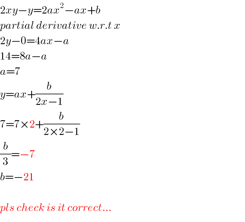2xy−y=2ax^2 −ax+b  partial derivative w.r.t x  2y−0=4ax−a  14=8a−a  a=7  y=ax+(b/(2x−1))  7=7×2+(b/(2×2−1))  (b/3)=−7  b=−21    pls check is it correct...  