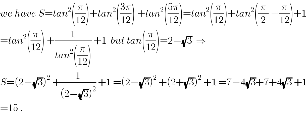 we have S=tan^2 ((π/(12)))+tan^2 (((3π)/(12))) +tan^2 (((5π)/(12)))=tan^2 ((π/(12)))+tan^2 ((π/2) −(π/(12)))+1  =tan^2 ((π/(12))) +(1/(tan^2 ((π/(12))))) +1  but tan((π/(12)))=2−(√3)  ⇒  S=(2−(√3))^2  +(1/((2−(√3))^2 )) +1 =(2−(√3))^2  +(2+(√3))^2  +1 =7−4(√3)+7+4(√3) +1  =15 .  