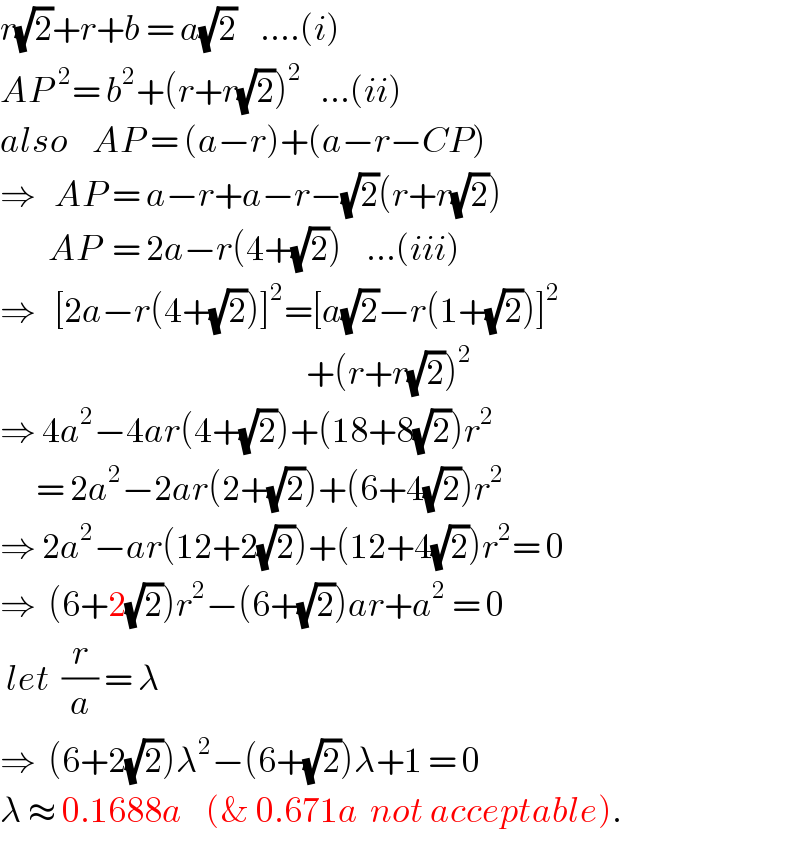 r(√2)+r+b = a(√2)    ....(i)  AP^2 = b^2 +(r+r(√2))^2    ...(ii)  also    AP = (a−r)+(a−r−CP)  ⇒   AP = a−r+a−r−(√2)(r+r(√2))          AP  = 2a−r(4+(√2))    ...(iii)  ⇒   [2a−r(4+(√2))]^2 =[a(√2)−r(1+(√2))]^2                                                      +(r+r(√2))^2   ⇒ 4a^2 −4ar(4+(√2))+(18+8(√2))r^2         = 2a^2 −2ar(2+(√2))+(6+4(√2))r^2   ⇒ 2a^2 −ar(12+2(√2))+(12+4(√2))r^2 = 0  ⇒  (6+2(√2))r^2 −(6+(√2))ar+a^2  = 0   let  (r/a) = λ  ⇒  (6+2(√2))λ^2 −(6+(√2))λ+1 = 0  λ ≈ 0.1688a    (& 0.671a  not acceptable).  