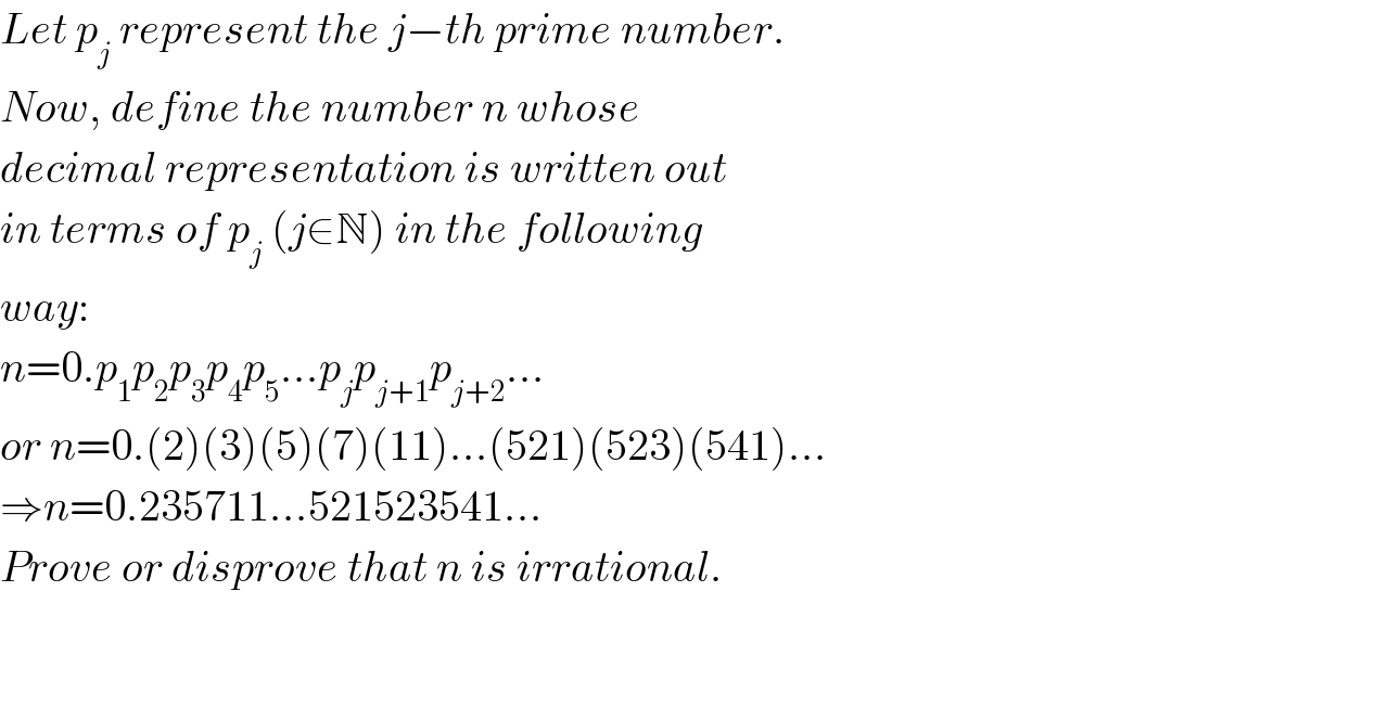 Let p_j  represent the j−th prime number.  Now, define the number n whose  decimal representation is written out  in terms of p_j  (j∈N) in the following  way:  n=0.p_1 p_2 p_3 p_4 p_5 ...p_j p_(j+1) p_(j+2) ...  or n=0.(2)(3)(5)(7)(11)...(521)(523)(541)...  ⇒n=0.235711...521523541...  Prove or disprove that n is irrational.      