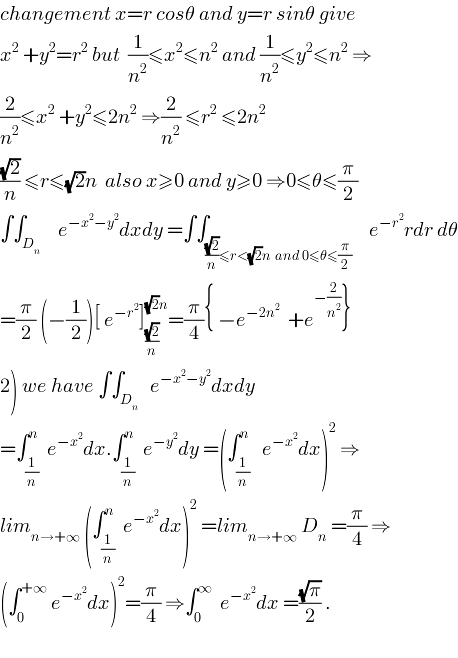 changement x=r cosθ and y=r sinθ give  x^2  +y^2 =r^2  but  (1/n^2 )≤x^2 ≤n^2  and (1/n^2 )≤y^2 ≤n^2  ⇒  (2/n^2 )≤x^2  +y^2 ≤2n^2  ⇒(2/n^2 ) ≤r^2  ≤2n^2     ((√2)/n) ≤r≤(√2)n  also x≥0 and y≥0 ⇒0≤θ≤(π/2)  ∫∫_(D_n  )    e^(−x^2 −y^2 ) dxdy =∫∫_(((√2)/n)≤r<(√2)n  and 0≤θ≤(π/2))    e^(−r^2 ) rdr dθ  =(π/2) (−(1/2))[ e^(−r^2 ) ]_((√2)/n) ^((√2)n) =(π/4){ −e^(−2n^2 )   +e^(−(2/n^2 )) }  2) we have ∫∫_D_n    e^(−x^2 −y^2 ) dxdy  =∫_(1/n) ^n  e^(−x^2 ) dx.∫_(1/n) ^n  e^(−y^2 ) dy =(∫_(1/n) ^n   e^(−x^2 ) dx)^2  ⇒  lim_(n→+∞)  (∫_(1/n) ^n  e^(−x^2 ) dx)^2  =lim_(n→+∞)  D_n  =(π/4) ⇒  (∫_0 ^(+∞)  e^(−x^2 ) dx)^2 =(π/4) ⇒∫_0 ^∞   e^(−x^2 ) dx =((√π)/2) .    