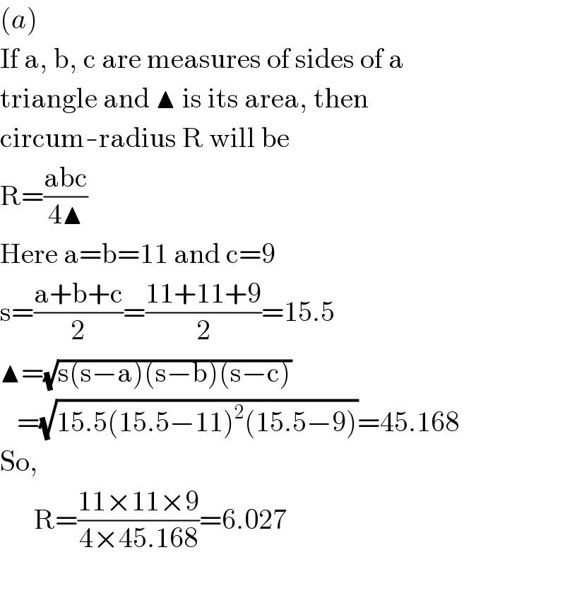 (a)  If a, b, c are measures of sides of a  triangle and ▲ is its area, then  circum-radius R will be  R=((abc)/(4▲))  Here a=b=11 and c=9  s=((a+b+c)/2)=((11+11+9)/2)=15.5  ▲=(√(s(s−a)(s−b)(s−c)))     =(√(15.5(15.5−11)^2 (15.5−9)))=45.168  So,        R=((11×11×9)/(4×45.168))=6.027    