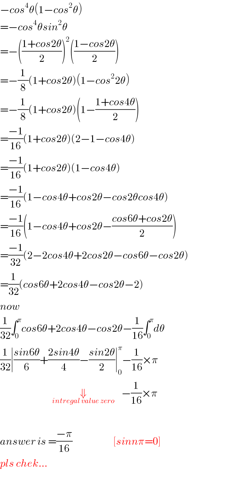 −cos^4 θ(1−cos^2 θ)  =−cos^4 θsin^2 θ  =−(((1+cos2θ)/2))^2 (((1−cos2θ)/2))  =−(1/8)(1+cos2θ)(1−cos^2 2θ)  =−(1/8)(1+cos2θ)(1−((1+cos4θ)/2))  =((−1)/(16))(1+cos2θ)(2−1−cos4θ)  =((−1)/(16))(1+cos2θ)(1−cos4θ)  =((−1)/(16))(1−cos4θ+cos2θ−cos2θcos4θ)  =((−1)/(16))(1−cos4θ+cos2θ−((cos6θ+cos2θ)/2))  =((−1)/(32))(2−2cos4θ+2cos2θ−cos6θ−cos2θ)  =(1/(32))(cos6θ+2cos4θ−cos2θ−2)  now   (1/(32))∫_0 ^π cos6θ+2cos4θ−cos2θ−(1/(16))∫_0 ^π dθ  (1/(32))∣((sin6θ)/6)+((2sin4θ)/4)−((sin2θ)/2)∣_0 ^π −(1/(16))×π                              _  ⇓_(intregal value zero_ )     −(1/(16))×π    answer is =((−π)/(16))                       [sinnπ=0]  pls chek...    