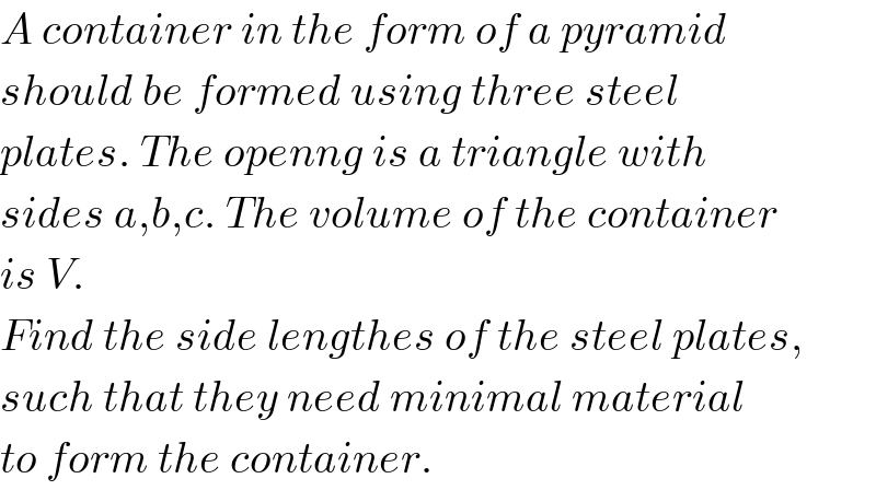 A container in the form of a pyramid  should be formed using three steel  plates. The openng is a triangle with  sides a,b,c. The volume of the container  is V.  Find the side lengthes of the steel plates,  such that they need minimal material  to form the container.  