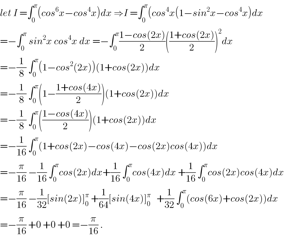let I =∫_0 ^π (cos^6 x−cos^4 x)dx ⇒I =∫_0 ^π (cos^4 x(1−sin^2 x−cos^4 x)dx  =−∫_0 ^π  sin^2 x cos^4 x dx =−∫_0 ^π ((1−cos(2x))/2)(((1+cos(2x))/2))^2 dx  =−(1/8) ∫_0 ^π (1−cos^2 (2x))(1+cos(2x))dx  =−(1/8) ∫_0 ^π (1−((1+cos(4x))/2))(1+cos(2x))dx  =−(1/8) ∫_0 ^π (((1−cos(4x))/2))(1+cos(2x))dx  =−(1/(16)) ∫_0 ^π (1+cos(2x)−cos(4x)−cos(2x)cos(4x))dx  =−(π/(16)) −(1/(16)) ∫_0 ^π cos(2x)dx+(1/(16)) ∫_0 ^π cos(4x)dx +(1/(16)) ∫_0 ^π cos(2x)cos(4x)dx  =−(π/(16)) −(1/(32))[sin(2x)]_0 ^π  +(1/(64))[sin(4x)]_0 ^π    +(1/(32)) ∫_0 ^π (cos(6x)+cos(2x))dx  =−(π/(16)) +0 +0 +0 =−(π/(16)) .  