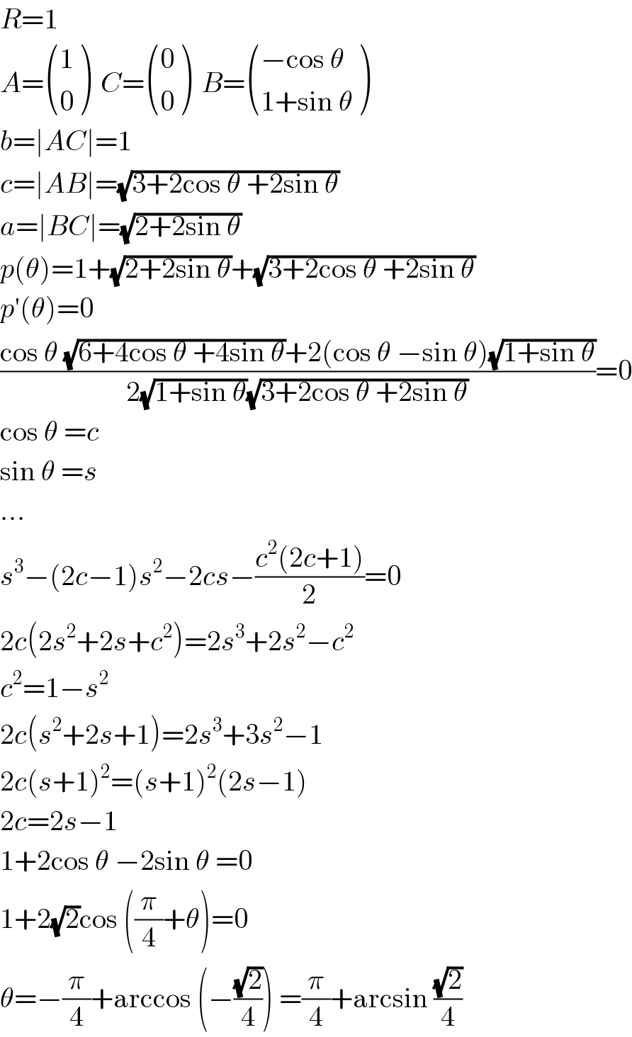R=1  A= ((1),(0) )  C= ((0),(0) )  B= (((−cos θ)),((1+sin θ)) )  b=∣AC∣=1  c=∣AB∣=(√(3+2cos θ +2sin θ))  a=∣BC∣=(√(2+2sin θ))  p(θ)=1+(√(2+2sin θ))+(√(3+2cos θ +2sin θ))  p′(θ)=0  ((cos θ (√(6+4cos θ +4sin θ))+2(cos θ −sin θ)(√(1+sin θ)))/(2(√(1+sin θ))(√(3+2cos θ +2sin θ))))=0  cos θ =c  sin θ =s  ...  s^3 −(2c−1)s^2 −2cs−((c^2 (2c+1))/2)=0  2c(2s^2 +2s+c^2 )=2s^3 +2s^2 −c^2   c^2 =1−s^2   2c(s^2 +2s+1)=2s^3 +3s^2 −1  2c(s+1)^2 =(s+1)^2 (2s−1)  2c=2s−1  1+2cos θ −2sin θ =0  1+2(√2)cos ((π/4)+θ)=0  θ=−(π/4)+arccos (−((√2)/4)) =(π/4)+arcsin ((√2)/4)  