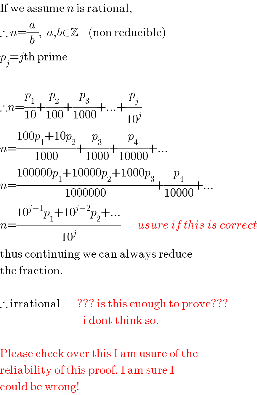 If we assume n is rational,  ∴ n=(a/b),  a,b∈Z    (non reducible)  p_j =jth prime    ∴n=(p_1 /(10))+(p_2 /(100))+(p_3 /(1000))+...+(p_j /(10^j ))  n=((100p_1 +10p_2 )/(1000))+(p_3 /(1000))+(p_4 /(10000))+...  n=((100000p_1 +10000p_2 +1000p_3 )/(1000000))+(p_4 /(10000))+...  n=((10^(j−1) p_1 +10^(j−2) p_2 +...)/(10^j ))       usure if this is correct  thus continuing we can always reduce  the fraction.    ∴ irrational       ??? is this enough to prove???                                     i dont think so.    Please check over this I am usure of the  reliability of this proof. I am sure I   could be wrong!  