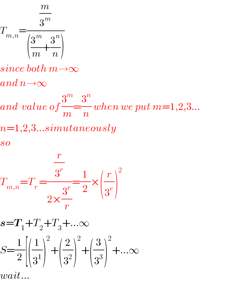 T_(m,n) =((m/3^m )/(((3^m /m)+(3^n /n))))  since both m→∞  and n→∞  and  value of (3^m /m)=(3^n /n) when we put m=1,2,3...  n=1,2,3...simutaneously  so   T_(m,n) =T_(r ) =((r/3^r )/(2×(3^r /r)))=(1/2)×((r/3^r ))^2   s=T_1 +T_2 +T_3 +...∞  S=(1/2)[((1/3^1 ))^2 +((2/3^2 ))^2 +((3/3^3 ))^2 +...∞  wait...  