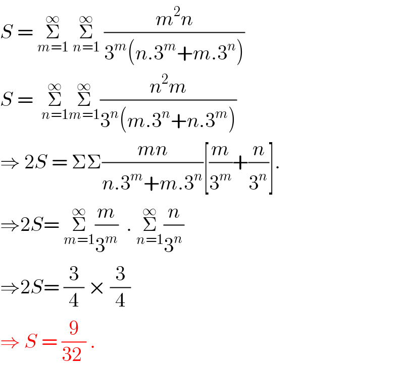 S = Σ_(m=1) ^∞  Σ_(n=1) ^∞  ((m^2 n)/(3^m (n.3^m +m.3^n )))  S =  Σ_(n=1) ^∞ Σ_(m=1) ^∞ ((n^2 m)/(3^n (m.3^n +n.3^m )))  ⇒ 2S = ΣΣ((mn)/(n.3^m +m.3^n ))[(m/3^m )+(n/3^n )].  ⇒2S= Σ_(m=1) ^∞ (m/3^m )  . Σ_(n=1) ^∞ (n/3^n )  ⇒2S= (3/4) × (3/4)  ⇒ S = (9/(32 )) .  