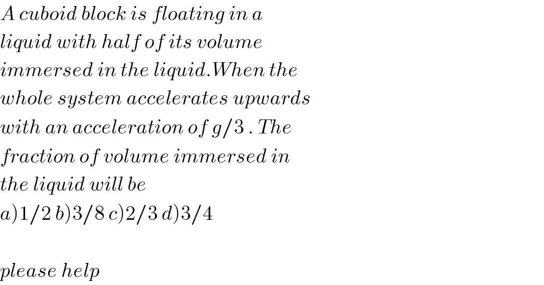 A cuboid block is floating in a  liquid with half of its volume  immersed in the liquid.When the  whole system accelerates upwards  with an acceleration of g/3 . The  fraction of volume immersed in  the liquid will be  a)1/2 b)3/8 c)2/3 d)3/4    please help  
