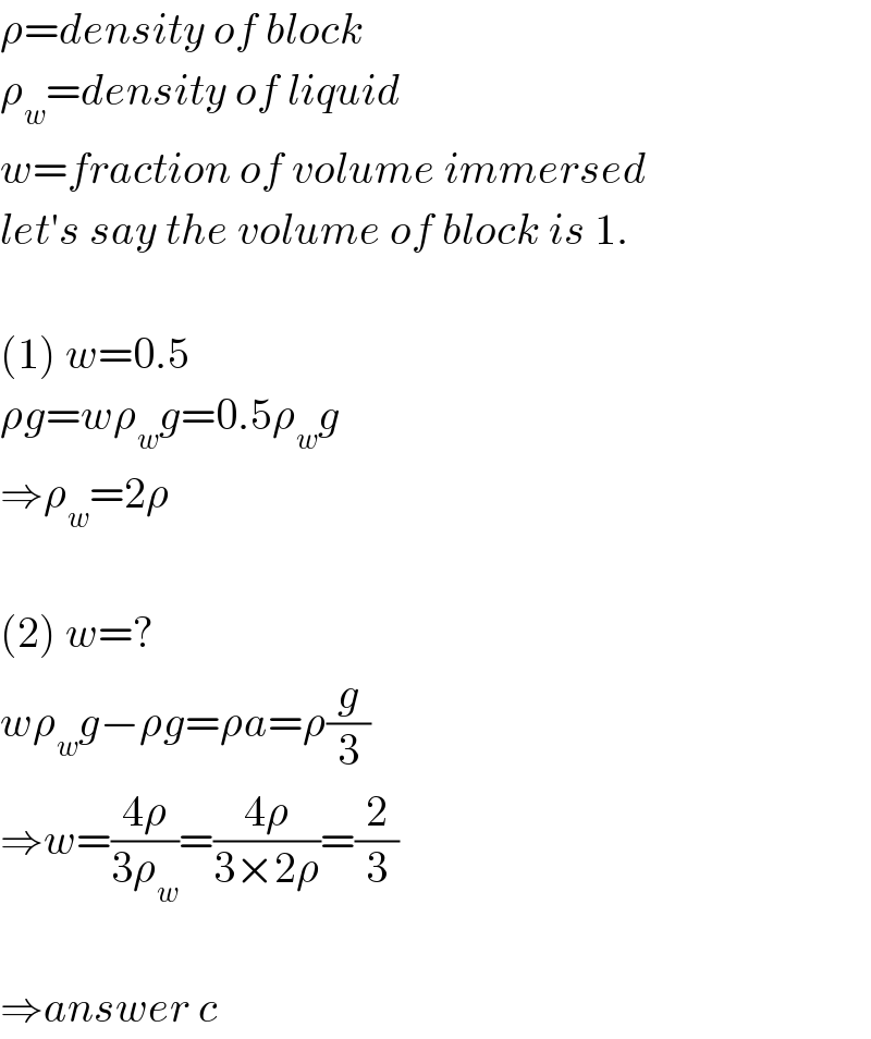 ρ=density of block  ρ_w =density of liquid  w=fraction of volume immersed  let′s say the volume of block is 1.    (1) w=0.5  ρg=wρ_w g=0.5ρ_w g  ⇒ρ_w =2ρ    (2) w=?  wρ_w g−ρg=ρa=ρ(g/3)  ⇒w=((4ρ)/(3ρ_w ))=((4ρ)/(3×2ρ))=(2/3)    ⇒answer c  