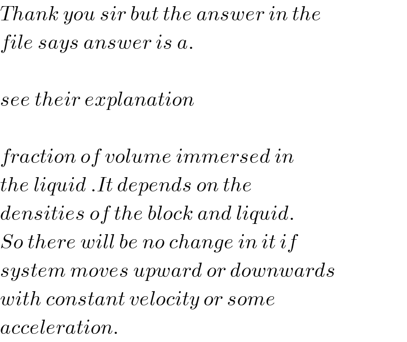 Thank you sir but the answer in the  file says answer is a.    see their explanation    fraction of volume immersed in  the liquid .It depends on the  densities of the block and liquid.  So there will be no change in it if  system moves upward or downwards  with constant velocity or some  acceleration.  