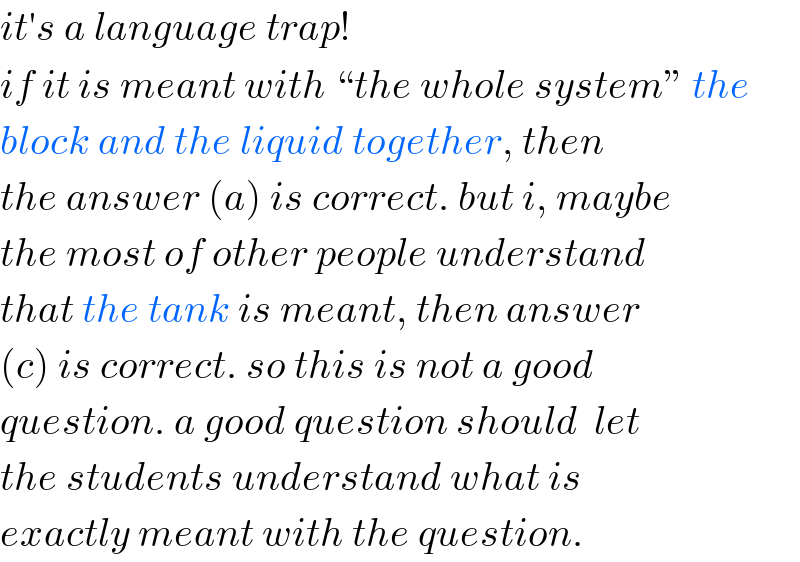 it′s a language trap!  if it is meant with “the whole system” the  block and the liquid together, then  the answer (a) is correct. but i, maybe  the most of other people understand  that the tank is meant, then answer  (c) is correct. so this is not a good  question. a good question should  let  the students understand what is  exactly meant with the question.  
