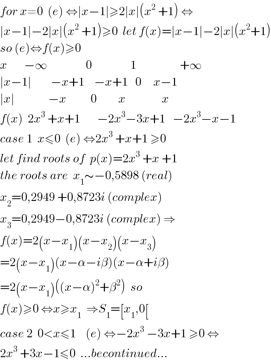 for x≠0  (e) ⇔∣x−1∣≥2∣x∣(x^2  +1) ⇔  ∣x−1∣−2∣x∣(x^2  +1)≥0  let f(x)=∣x−1∣−2∣x∣(x^2 +1)  so (e)⇔f(x)≥0   x       −∞                0                1                  +∞  ∣x−1∣        −x+1    −x+1   0     x−1  ∣x∣              −x          0         x               x      f(x)  2x^3  +x+1       −2x^3 −3x+1   −2x^3 −x−1  case 1  x≤0  (e) ⇔2x^3  +x+1 ≥0  let find roots of  p(x)=2x^3  +x +1   the roots are  x_1 ∼−0,5898 (real)  x_2 =0,2949 +0,8723i (complex)  x_3 =0,2949−0,8723i (complex) ⇒  f(x)=2(x−x_1 )(x−x_2 )(x−x_3 )  =2(x−x_1 )(x−α−iβ)(x−α+iβ)  =2(x−x_1 )((x−α)^2 +β^2 )  so  f(x)≥0 ⇔x≥x_1   ⇒S_1 =[x_1 ,0[  case 2  0<x≤1    (e) ⇔−2x^3  −3x+1 ≥0 ⇔  2x^3  +3x−1≤0  ...becontinued...  