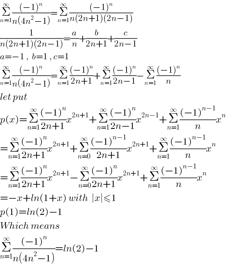 Σ_(n=1) ^∞ (((−1)^n )/(n(4n^2 −1)))=Σ_(n=1) ^∞ (((−1)^n )/(n(2n+1)(2n−1)))  (1/(n(2n+1)(2n−1)))=(a/n)+(b/(2n+1))+(c/(2n−1))  a=−1 ,  b=1 , c=1  Σ_(n=1) ^∞ (((−1)^n )/(n(4n^2 −1)))=Σ_(n=1) ^∞ (((−1)^n )/(2n+1))+Σ_(n=1) ^∞ (((−1)^n )/(2n−1))−Σ_(n=1) ^∞ (((−1)^n )/n)  let put   p(x)=Σ_(n=1) ^∞ (((−1)^n )/(2n+1))x^(2n+1) +Σ_(n=1) ^∞ (((−1)^n )/(2n−1))x^(2n−1) +Σ_(n=1) ^∞ (((−1)^(n−1) )/n)x^n   =Σ_(n=1) ^∞ (((−1)^n )/(2n+1))x^(2n+1) +Σ_(n=0) ^∞ (((−1)^(n−1) )/(2n+1))x^(2n+1) +Σ_(n=1) ^∞ (((−1)^(n−1) )/n)x^n   =Σ_(n=1) ^∞ (((−1)^n )/(2n+1))x^(2n+1) −Σ_(n=0) ^∞ (((−1)^n )/(2n+1))x^(2n+1) +Σ_(n=1) ^∞ (((−1)^(n−1) )/n)x^n   =−x+ln(1+x) with  ∣x∣≤1  p(1)=ln(2)−1  Which means   Σ_(n=1) ^∞ (((−1)^n )/(n(4n^2 −1)))=ln(2)−1  