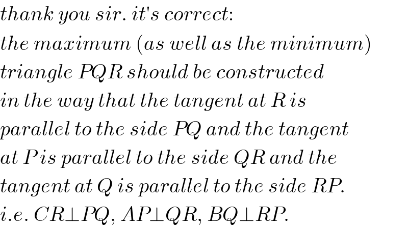 thank you sir. it′s correct:  the maximum (as well as the minimum)  triangle PQR should be constructed  in the way that the tangent at R is  parallel to the side PQ and the tangent  at P is parallel to the side QR and the  tangent at Q is parallel to the side RP.  i.e. CR⊥PQ, AP⊥QR, BQ⊥RP.  