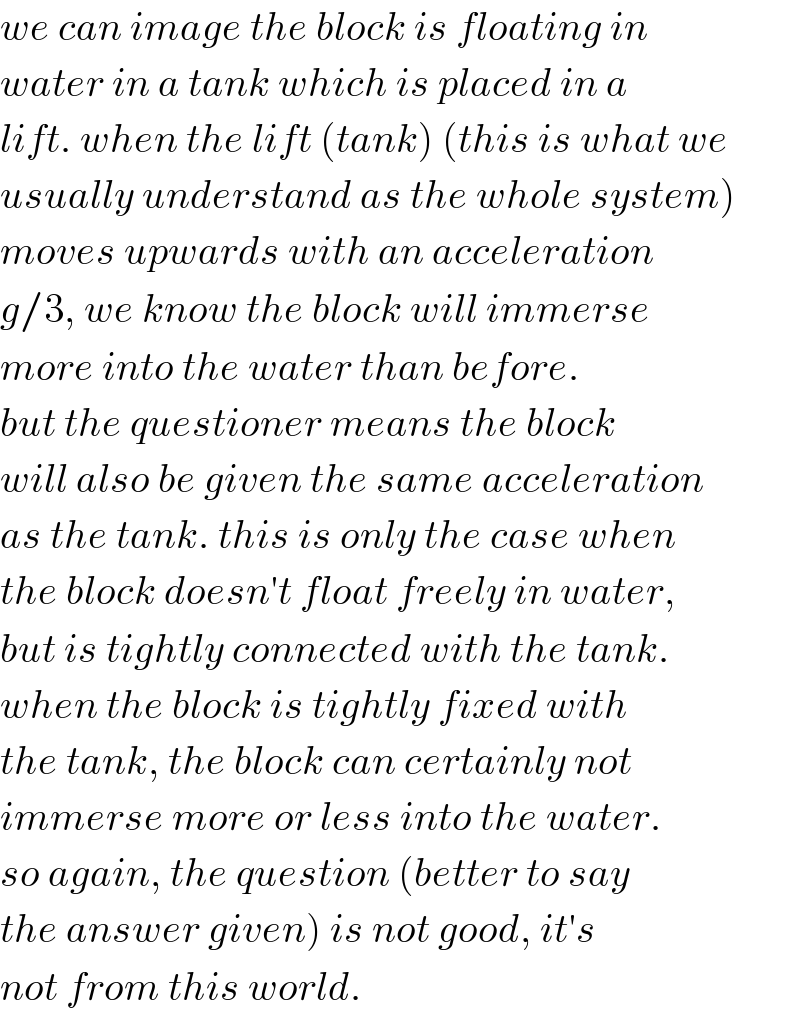 we can image the block is floating in  water in a tank which is placed in a  lift. when the lift (tank) (this is what we  usually understand as the whole system)  moves upwards with an acceleration  g/3, we know the block will immerse  more into the water than before.   but the questioner means the block  will also be given the same acceleration  as the tank. this is only the case when  the block doesn′t float freely in water,  but is tightly connected with the tank.  when the block is tightly fixed with  the tank, the block can certainly not  immerse more or less into the water.  so again, the question (better to say  the answer given) is not good, it′s  not from this world.  