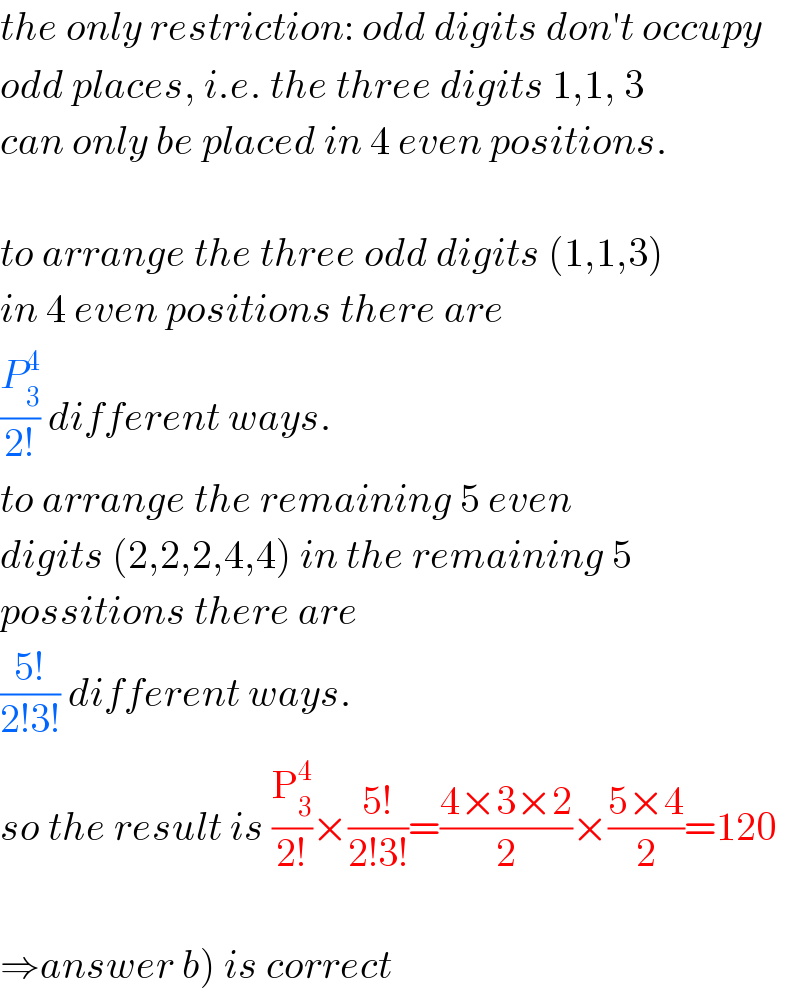 the only restriction: odd digits don′t occupy  odd places, i.e. the three digits 1,1, 3  can only be placed in 4 even positions.    to arrange the three odd digits (1,1,3)  in 4 even positions there are  (P_3 ^4 /(2!)) different ways.  to arrange the remaining 5 even  digits (2,2,2,4,4) in the remaining 5  possitions there are  ((5!)/(2!3!)) different ways.  so the result is (P_3 ^4 /(2!))×((5!)/(2!3!))=((4×3×2)/2)×((5×4)/2)=120    ⇒answer b) is correct  