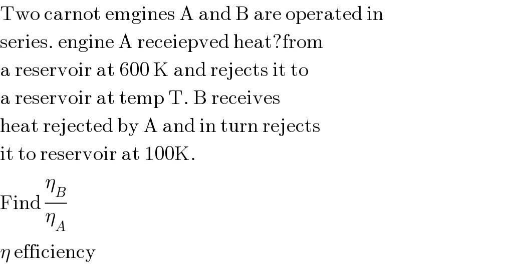 Two carnot emgines A and B are operated in  series. engine A receiepved heat?from  a reservoir at 600 K and rejects it to  a reservoir at temp T. B receives  heat rejected by A and in turn rejects  it to reservoir at 100K.  Find (η_B /η_A )  η efficiency  