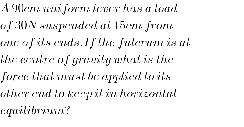 A 90cm uniform lever has a load  of 30N suspended at 15cm from  one of its ends.If the fulcrum is at  the centre of gravity what is the  force that must be applied to its  other end to keep it in horizontal  equilibrium?  