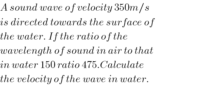 A sound wave of velocity 350m/s  is directed towards the surface of  the water. If the ratio of the  wavelength of sound in air to that  in water 150 ratio 475.Calculate  the velocity of the wave in water.  