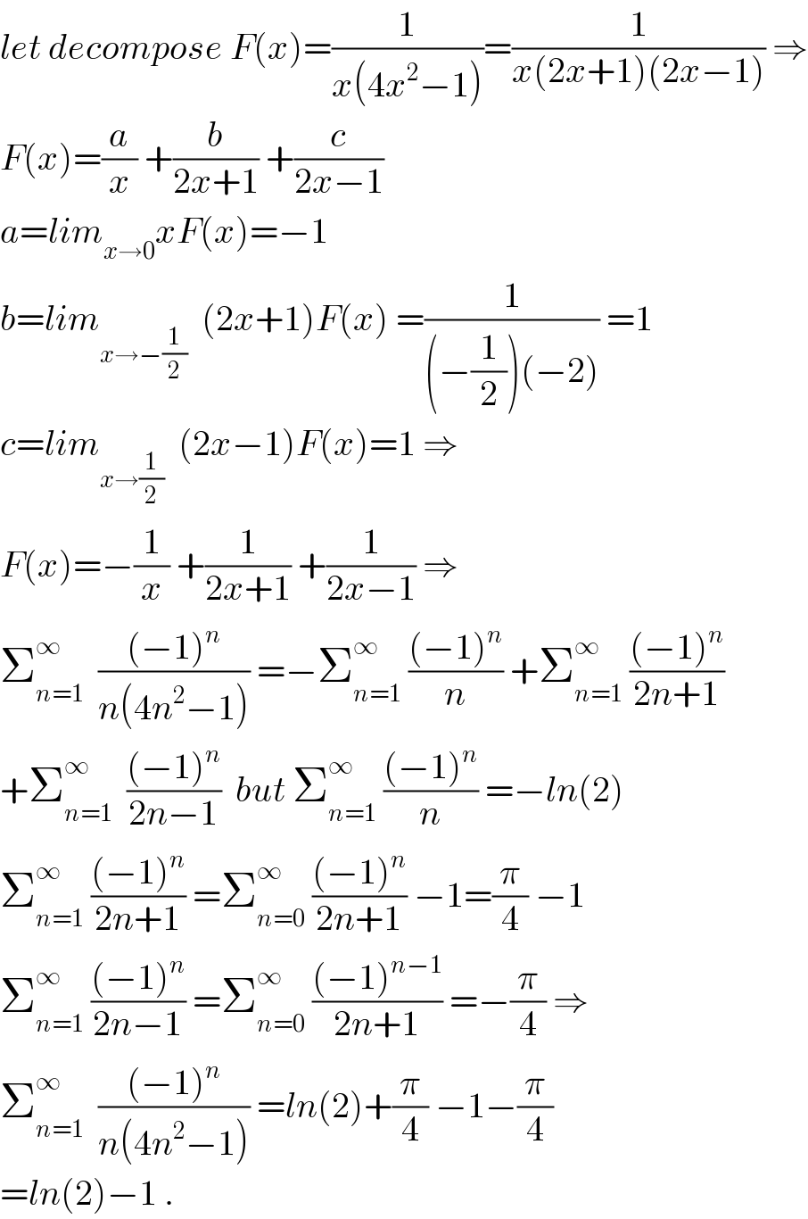 let decompose F(x)=(1/(x(4x^2 −1)))=(1/(x(2x+1)(2x−1))) ⇒  F(x)=(a/x) +(b/(2x+1)) +(c/(2x−1))  a=lim_(x→0) xF(x)=−1  b=lim_(x→−(1/2))   (2x+1)F(x) =(1/((−(1/2))(−2))) =1  c=lim_(x→(1/2))   (2x−1)F(x)=1 ⇒  F(x)=−(1/x) +(1/(2x+1)) +(1/(2x−1)) ⇒  Σ_(n=1) ^∞   (((−1)^n )/(n(4n^2 −1))) =−Σ_(n=1) ^∞  (((−1)^n )/n) +Σ_(n=1) ^∞  (((−1)^n )/(2n+1))  +Σ_(n=1) ^∞   (((−1)^n )/(2n−1))  but Σ_(n=1) ^∞  (((−1)^n )/n) =−ln(2)  Σ_(n=1) ^∞  (((−1)^n )/(2n+1)) =Σ_(n=0) ^∞  (((−1)^n )/(2n+1)) −1=(π/4) −1  Σ_(n=1) ^∞  (((−1)^n )/(2n−1)) =Σ_(n=0) ^∞  (((−1)^(n−1) )/(2n+1)) =−(π/4) ⇒  Σ_(n=1) ^∞   (((−1)^n )/(n(4n^2 −1))) =ln(2)+(π/4) −1−(π/4)  =ln(2)−1 .  