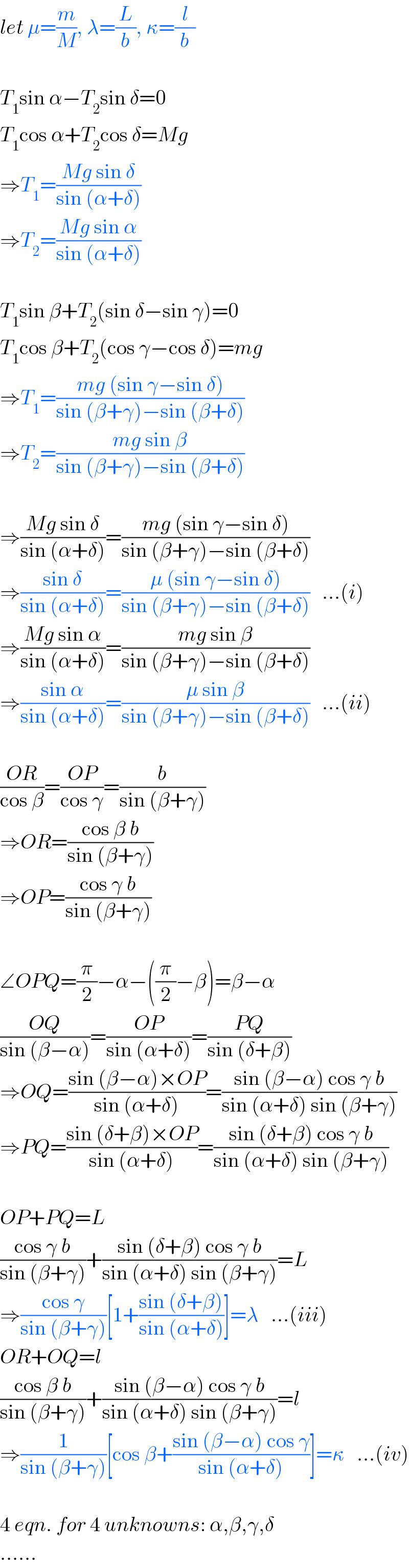let μ=(m/M), λ=(L/b), κ=(l/b)    T_1 sin α−T_2 sin δ=0  T_1 cos α+T_2 cos δ=Mg  ⇒T_1 =((Mg sin δ)/(sin (α+δ)))  ⇒T_2 =((Mg sin α)/(sin (α+δ)))    T_1 sin β+T_2 (sin δ−sin γ)=0  T_1 cos β+T_2 (cos γ−cos δ)=mg  ⇒T_1 =((mg (sin γ−sin δ))/(sin (β+γ)−sin (β+δ)))  ⇒T_2 =((mg sin β)/(sin (β+γ)−sin (β+δ)))    ⇒((Mg sin δ)/(sin (α+δ)))=((mg (sin γ−sin δ))/(sin (β+γ)−sin (β+δ)))  ⇒((sin δ)/(sin (α+δ)))=((μ (sin γ−sin δ))/(sin (β+γ)−sin (β+δ)))   ...(i)  ⇒((Mg sin α)/(sin (α+δ)))=((mg sin β)/(sin (β+γ)−sin (β+δ)))  ⇒((sin α)/(sin (α+δ)))=((μ sin β)/(sin (β+γ)−sin (β+δ)))   ...(ii)    ((OR)/(cos β))=((OP)/(cos γ))=(b/(sin (β+γ)))  ⇒OR=((cos β b)/(sin (β+γ)))  ⇒OP=((cos γ b)/(sin (β+γ)))    ∠OPQ=(π/2)−α−((π/2)−β)=β−α  ((OQ)/(sin (β−α)))=((OP)/(sin (α+δ)))=((PQ)/(sin (δ+β)))  ⇒OQ=((sin (β−α)×OP)/(sin (α+δ)))=((sin (β−α) cos γ b)/(sin (α+δ) sin (β+γ)))  ⇒PQ=((sin (δ+β)×OP)/(sin (α+δ)))=((sin (δ+β) cos γ b)/(sin (α+δ) sin (β+γ)))    OP+PQ=L  ((cos γ b)/(sin (β+γ)))+((sin (δ+β) cos γ b)/(sin (α+δ) sin (β+γ)))=L  ⇒((cos γ)/(sin (β+γ)))[1+((sin (δ+β))/(sin (α+δ)))]=λ   ...(iii)  OR+OQ=l  ((cos β b)/(sin (β+γ)))+((sin (β−α) cos γ b)/(sin (α+δ) sin (β+γ)))=l  ⇒(1/(sin (β+γ)))[cos β+((sin (β−α) cos γ)/(sin (α+δ)))]=κ   ...(iv)    4 eqn. for 4 unknowns: α,β,γ,δ  ......  