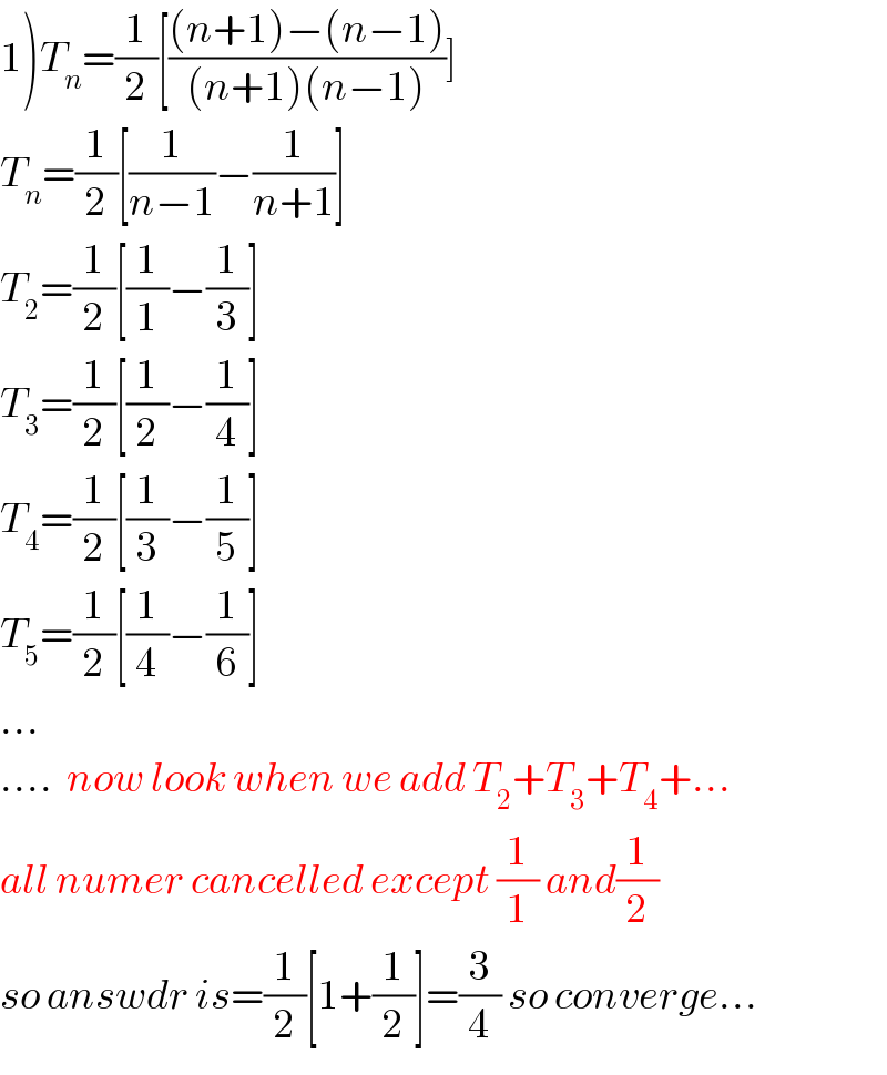 1)T_n =(1/2)[(((n+1)−(n−1))/((n+1)(n−1)))]  T_n =(1/2)[(1/(n−1))−(1/(n+1))]  T_2 =(1/2)[(1/1)−(1/3)]  T_3 =(1/2)[(1/2)−(1/4)]  T_4 =(1/2)[(1/3)−(1/5)]  T_5 =(1/2)[(1/4)−(1/6)]  ...  ....  now look when we add T_2 +T_3 +T_4 +...  all numer cancelled except (1/1) and(1/2)  so answdr is=(1/2)[1+(1/2)]=(3/4) so converge...  