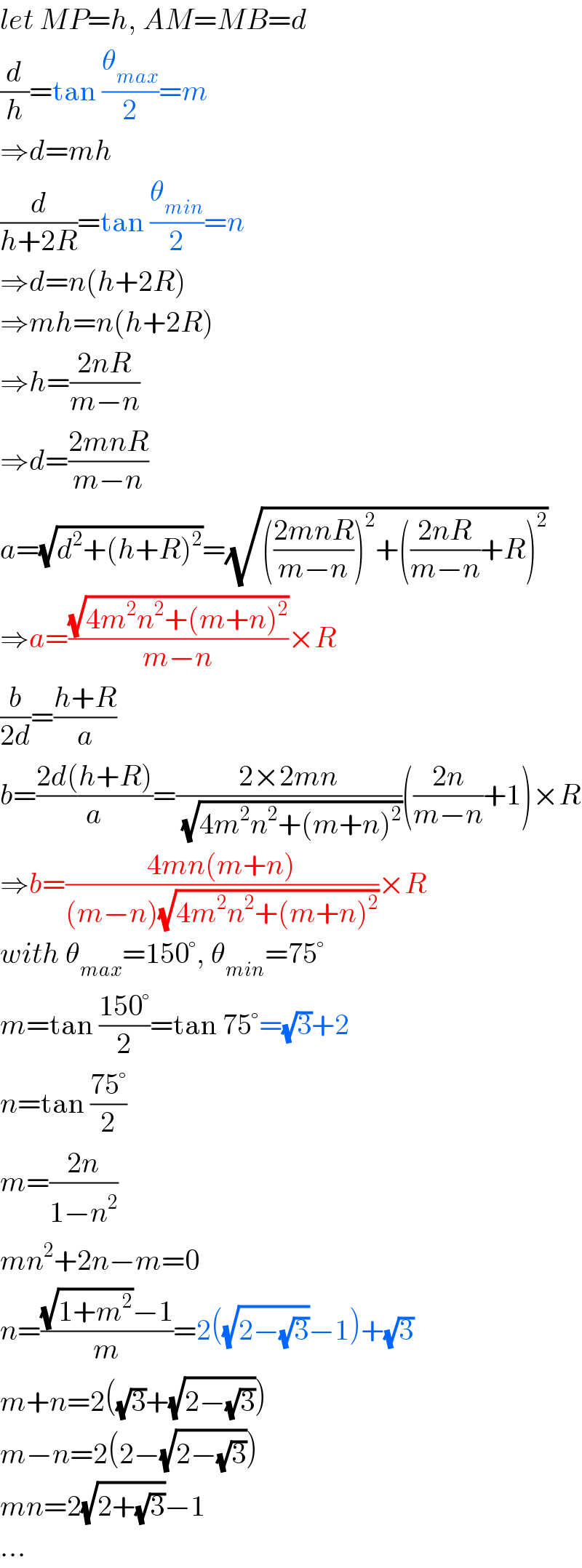 let MP=h, AM=MB=d  (d/h)=tan (θ_(max) /2)=m  ⇒d=mh  (d/(h+2R))=tan (θ_(min) /2)=n  ⇒d=n(h+2R)  ⇒mh=n(h+2R)  ⇒h=((2nR)/(m−n))  ⇒d=((2mnR)/(m−n))  a=(√(d^2 +(h+R)^2 ))=(√((((2mnR)/(m−n)))^2 +(((2nR)/(m−n))+R)^2 ))  ⇒a=((√(4m^2 n^2 +(m+n)^2 ))/(m−n))×R  (b/(2d))=((h+R)/a)  b=((2d(h+R))/a)=((2×2mn)/(√(4m^2 n^2 +(m+n)^2 )))(((2n)/(m−n))+1)×R  ⇒b=((4mn(m+n))/((m−n)(√(4m^2 n^2 +(m+n)^2 ))))×R  with θ_(max) =150°, θ_(min) =75°  m=tan ((150°)/2)=tan 75°=(√3)+2  n=tan ((75°)/2)  m=((2n)/(1−n^2 ))  mn^2 +2n−m=0  n=(((√(1+m^2 ))−1)/m)=2((√(2−(√3)))−1)+(√3)  m+n=2((√3)+(√(2−(√3))))  m−n=2(2−(√(2−(√3))))  mn=2(√(2+(√3)))−1  ...  