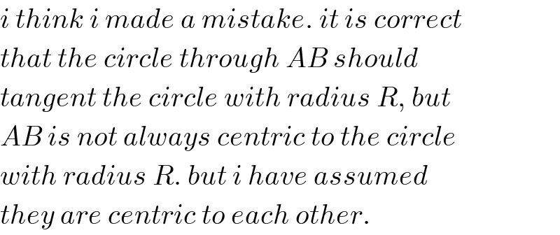 i think i made a mistake. it is correct  that the circle through AB should  tangent the circle with radius R, but  AB is not always centric to the circle  with radius R. but i have assumed  they are centric to each other.  