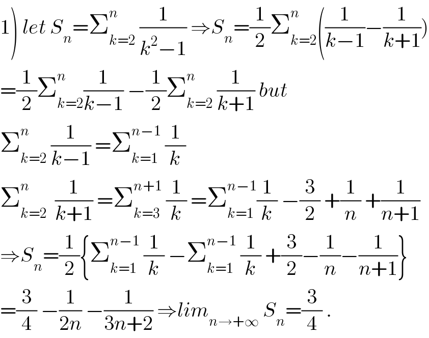 1) let S_n =Σ_(k=2) ^n  (1/(k^2 −1)) ⇒S_n =(1/2)Σ_(k=2) ^n ((1/(k−1))−(1/(k+1)))  =(1/2)Σ_(k=2) ^n (1/(k−1)) −(1/2)Σ_(k=2) ^n  (1/(k+1)) but  Σ_(k=2) ^n  (1/(k−1)) =Σ_(k=1) ^(n−1)  (1/k)  Σ_(k=2) ^n   (1/(k+1)) =Σ_(k=3) ^(n+1)  (1/k) =Σ_(k=1) ^(n−1) (1/k) −(3/2) +(1/n) +(1/(n+1))  ⇒S_n =(1/2){Σ_(k=1) ^(n−1)  (1/k) −Σ_(k=1) ^(n−1)  (1/k) +(3/2)−(1/n)−(1/(n+1))}  =(3/4) −(1/(2n)) −(1/(3n+2)) ⇒lim_(n→+∞)  S_n =(3/4) .  