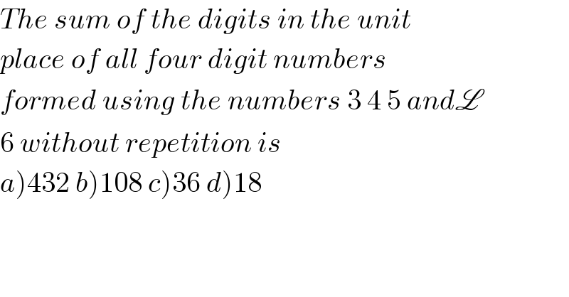 The sum of the digits in the unit  place of all four digit numbers  formed using the numbers 3 4 5 andL  6 without repetition is  a)432 b)108 c)36 d)18  