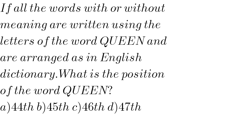 If all the words with or without  meaning are written using the  letters of the word QUEEN and  are arranged as in English  dictionary.What is the position  of the word QUEEN?  a)44th b)45th c)46th d)47th  