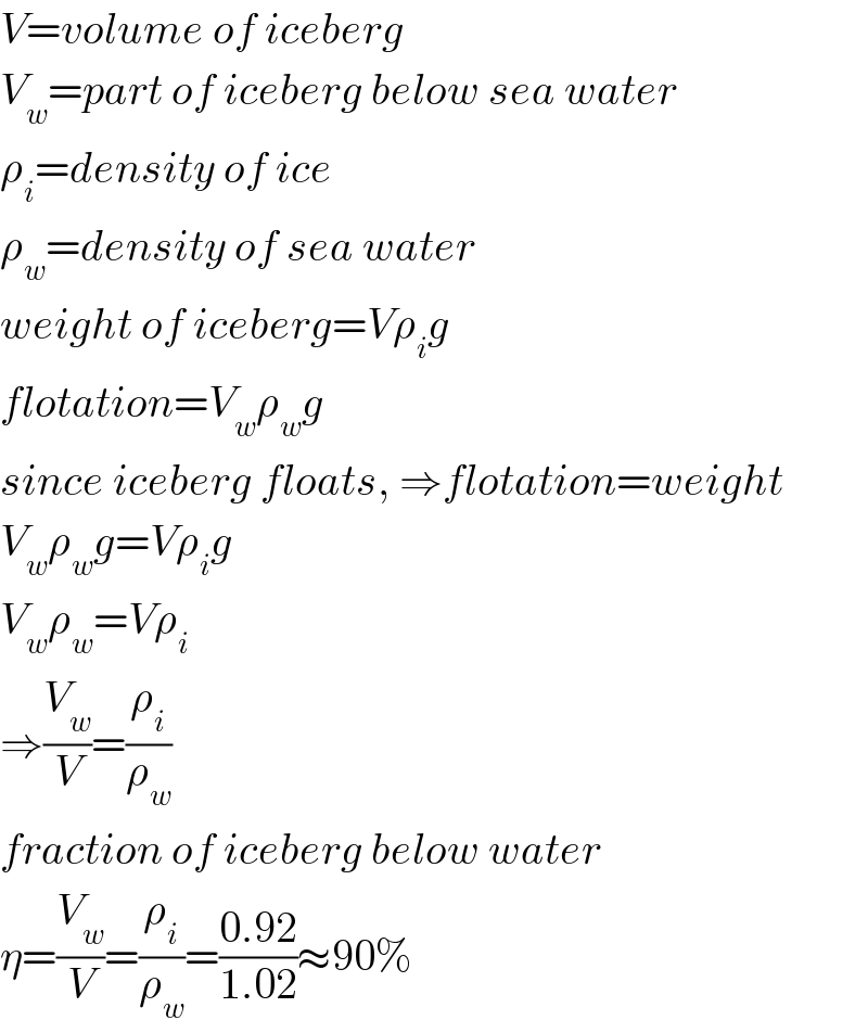 V=volume of iceberg  V_w =part of iceberg below sea water  ρ_i =density of ice  ρ_w =density of sea water  weight of iceberg=Vρ_i g  flotation=V_w ρ_w g  since iceberg floats, ⇒flotation=weight  V_w ρ_w g=Vρ_i g  V_w ρ_w =Vρ_i   ⇒(V_w /V)=(ρ_i /ρ_w )  fraction of iceberg below water  η=(V_w /V)=(ρ_i /ρ_w )=((0.92)/(1.02))≈90%  