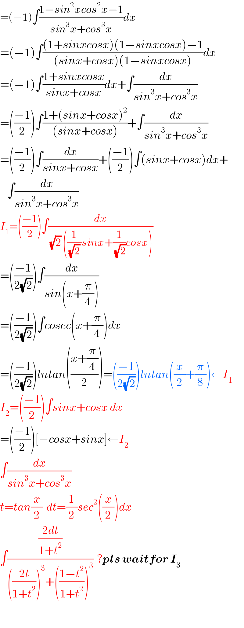 =(−1)∫((1−sin^2 xcos^2 x−1)/(sin^3 x+cos^3 x))dx  =(−1)∫(((1+sinxcosx)(1−sinxcosx)−1)/((sinx+cosx)(1−sinxcosx)))dx  =(−1)∫((1+sinxcosx)/(sinx+cosx))dx+∫(dx/(sin^3 x+cos^3 x))  =(((−1)/2))∫((1+(sinx+cosx)^2 )/((sinx+cosx)))+∫(dx/(sin^3 x+cos^3 x))  =(((−1)/2))∫(dx/(sinx+cosx))+(((−1)/2))∫(sinx+cosx)dx+      ∫(dx/(sin^3 x+cos^3 x))  I_1 =(((−1)/2))∫(dx/((√2) ((1/((√2) ))sinx+(1/(√2))cosx)))  =(((−1)/(2(√2))))∫(dx/(sin(x+(π/4))))  =(((−1)/(2(√2))))∫cosec(x+(π/4))dx  =(((−1)/(2(√2))))lntan(((x+(π/4))/2))=(((−1)/(2(√2))))lntan((x/2)+(π/8))←I_1   I_2 =(((−1)/2))∫sinx+cosx dx  =(((−1)/2))[−cosx+sinx]←I_2   ∫(dx/(sin^3 x+cos^3 x))  t=tan(x/2)  dt=(1/2)sec^2 ((x/2))dx  ∫(((2dt)/(1+t^2 ))/((((2t)/(1+t^2 )))^3 +(((1−t^2 )/(1+t^2 )))^3 ))  ?pls waitfor I_3     