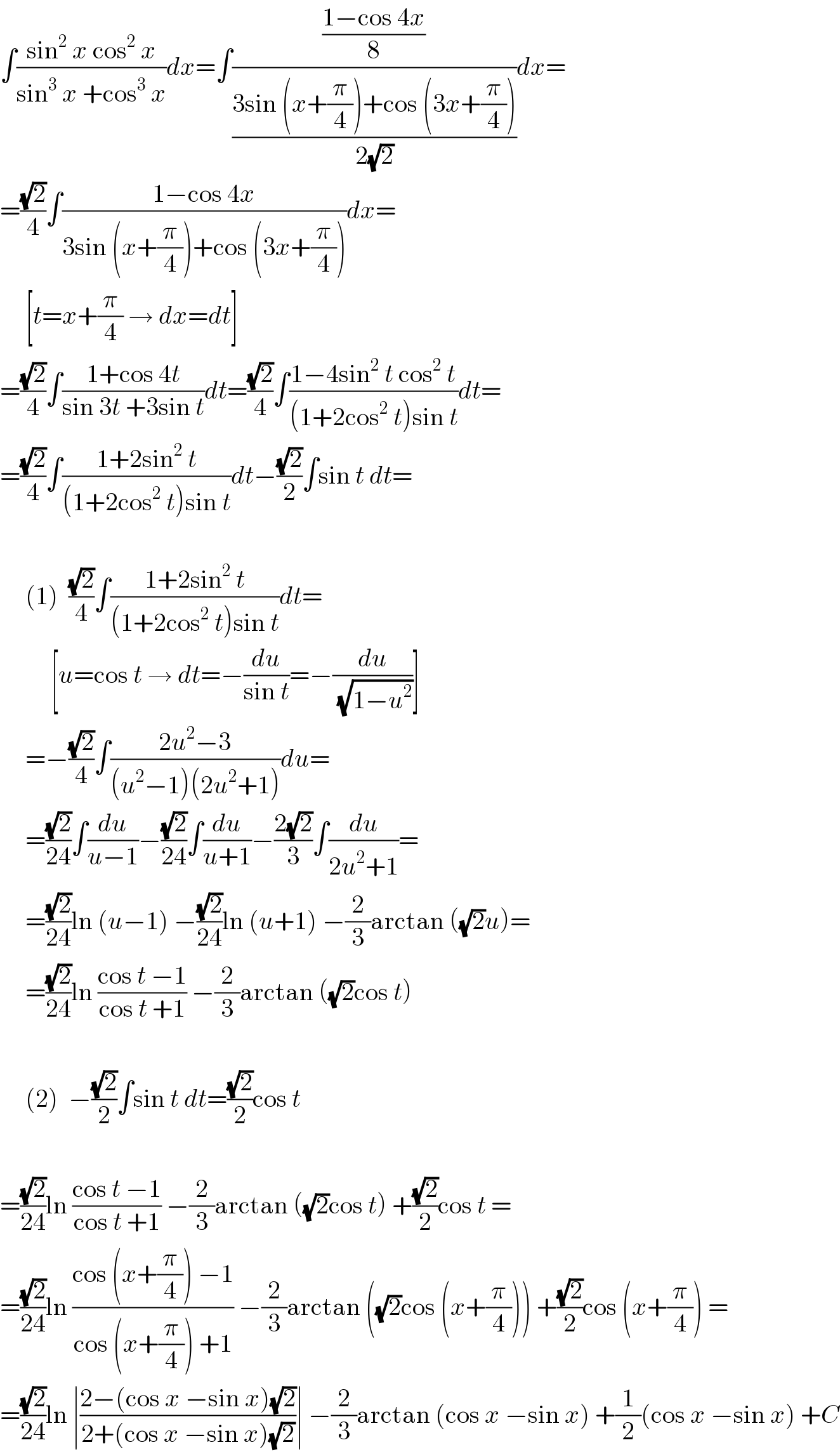 ∫((sin^2  x cos^2  x)/(sin^3  x +cos^3  x))dx=∫(((1−cos 4x)/8)/((3sin (x+(π/4))+cos (3x+(π/4)))/(2(√2))))dx=  =((√2)/4)∫((1−cos 4x)/(3sin (x+(π/4))+cos (3x+(π/4))))dx=       [t=x+(π/4) → dx=dt]  =((√2)/4)∫((1+cos 4t)/(sin 3t +3sin t))dt=((√2)/4)∫((1−4sin^2  t cos^2  t)/((1+2cos^2  t)sin t))dt=  =((√2)/4)∫((1+2sin^2  t)/((1+2cos^2  t)sin t))dt−((√2)/2)∫sin t dt=         (1)  ((√2)/4)∫((1+2sin^2  t)/((1+2cos^2  t)sin t))dt=            [u=cos t → dt=−(du/(sin t))=−(du/(√(1−u^2 )))]       =−((√2)/4)∫((2u^2 −3)/((u^2 −1)(2u^2 +1)))du=       =((√2)/(24))∫(du/(u−1))−((√2)/(24))∫(du/(u+1))−((2(√2))/3)∫(du/(2u^2 +1))=       =((√2)/(24))ln (u−1) −((√2)/(24))ln (u+1) −(2/3)arctan ((√2)u)=       =((√2)/(24))ln ((cos t −1)/(cos t +1)) −(2/3)arctan ((√2)cos t)         (2)  −((√2)/2)∫sin t dt=((√2)/2)cos t    =((√2)/(24))ln ((cos t −1)/(cos t +1)) −(2/3)arctan ((√2)cos t) +((√2)/2)cos t =  =((√2)/(24))ln ((cos (x+(π/4)) −1)/(cos (x+(π/4)) +1)) −(2/3)arctan ((√2)cos (x+(π/4))) +((√2)/2)cos (x+(π/4)) =  =((√2)/(24))ln ∣((2−(cos x −sin x)(√2))/(2+(cos x −sin x)(√2)))∣ −(2/3)arctan (cos x −sin x) +(1/2)(cos x −sin x) +C  
