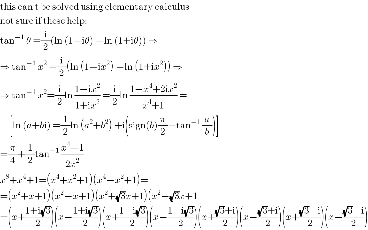 this can′t be solved using elementary calculus  not sure if these help:  tan^(−1)  θ =(i/2)(ln (1−iθ) −ln (1+iθ)) ⇒  ⇒ tan^(−1)  x^2  =(i/2)(ln (1−ix^2 ) −ln (1+ix^2 )) ⇒  ⇒ tan^(−1)  x^2 =(i/2)ln ((1−ix^2 )/(1+ix^2 )) =(i/2)ln ((1−x^4 +2ix^2 )/(x^4 +1)) =       [ln (a+bi) =(1/2)ln (a^2 +b^2 ) +i(sign(b)(π/2)−tan^(−1)  (a/b))]  =(π/4)+(1/2)tan^(−1)  ((x^4 −1)/(2x^2 ))  x^8 +x^4 +1=(x^4 +x^2 +1)(x^4 −x^2 +1)=  =(x^2 +x+1)(x^2 −x+1)(x^2 +(√3)x+1)(x^2 −(√3)x+1  =(x+((1+i(√3))/2))(x−((1+i(√3))/2))(x+((1−i(√3))/2))(x−((1−i(√3))/2))(x+(((√3)+i)/2))(x−(((√3)+i)/2))(x+(((√3)−i)/2))(x−(((√3)−i)/2))  