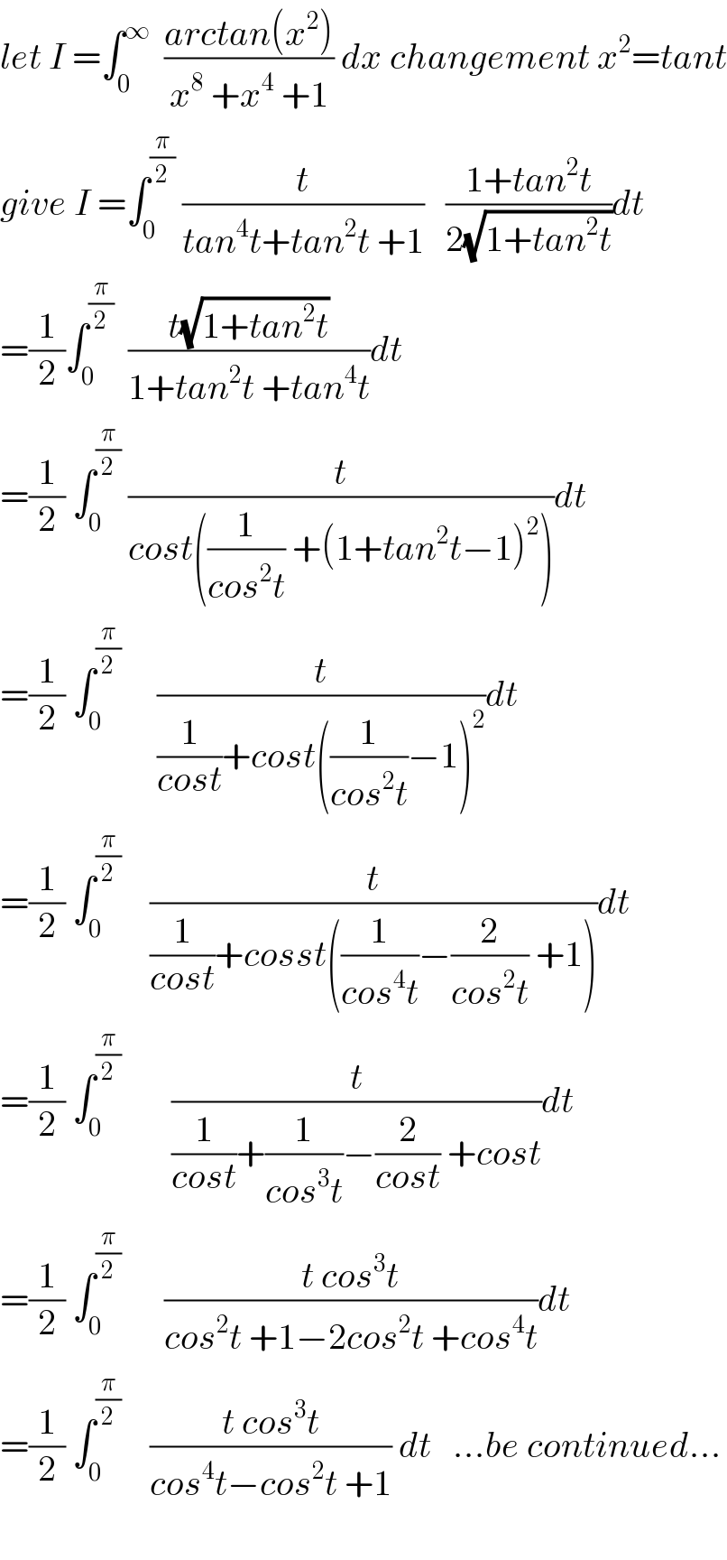 let I =∫_0 ^∞   ((arctan(x^2 ))/(x^8  +x^4  +1)) dx changement x^2 =tant  give I =∫_0 ^(π/2)  (t/(tan^4 t+tan^2 t +1))   ((1+tan^2 t)/(2(√(1+tan^2 t))))dt  =(1/2)∫_0 ^(π/2)   ((t(√(1+tan^2 t)))/(1+tan^2 t +tan^4 t))dt  =(1/2) ∫_0 ^(π/2)  (t/(cost((1/(cos^2 t)) +(1+tan^2 t−1)^2 )))dt  =(1/2) ∫_0 ^(π/2)      (t/((1/(cost))+cost((1/(cos^2 t))−1)^2 ))dt  =(1/2) ∫_0 ^(π/2)     (t/((1/(cost))+cosst((1/(cos^4 t))−(2/(cos^2 t)) +1)))dt  =(1/2) ∫_0 ^(π/2)        (t/((1/(cost))+(1/(cos^3 t))−(2/(cost)) +cost))dt  =(1/2) ∫_0 ^(π/2)       ((t cos^3 t)/(cos^2 t +1−2cos^2 t +cos^4 t))dt  =(1/2) ∫_0 ^(π/2)     ((t cos^3 t)/(cos^4 t−cos^2 t +1)) dt   ...be continued...    