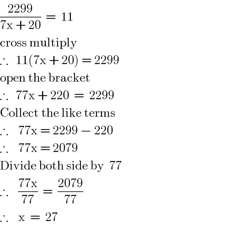 ((2299)/(7x + 20))  =  11  cross multiply  ∴   11(7x + 20) = 2299  open the bracket  ∴   77x + 220  =  2299  Collect the like terms  ∴    77x = 2299 − 220  ∴    77x = 2079  Divide both side by  77  ∴    ((77x)/(77))  =  ((2079)/(77))  ∴    x  =  27  