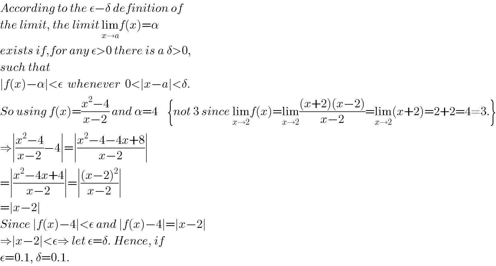 According to the ε−δ definition of  the limit, the limit lim_(x→a) f(x)=α  exists if,for any ε>0 there is a δ>0,  such that   ∣f(x)−α∣<ε  whenever  0<∣x−a∣<δ.  So using f(x)=((x^2 −4)/(x−2)) and α=4    {not 3 since lim_(x→2) f(x)=lim_(x→2) (((x+2)(x−2))/(x−2))=lim_(x→2) (x+2)=2+2=4≠3.}  ⇒∣((x^2 −4)/(x−2))−4∣=∣((x^2 −4−4x+8)/(x−2))∣  =∣((x^2 −4x+4)/(x−2))∣=∣(((x−2)^2 )/(x−2))∣  =∣x−2∣  Since ∣f(x)−4∣<ε and ∣f(x)−4∣=∣x−2∣  ⇒∣x−2∣<ε⇒ let ε=δ. Hence, if  ε=0.1, δ=0.1.  