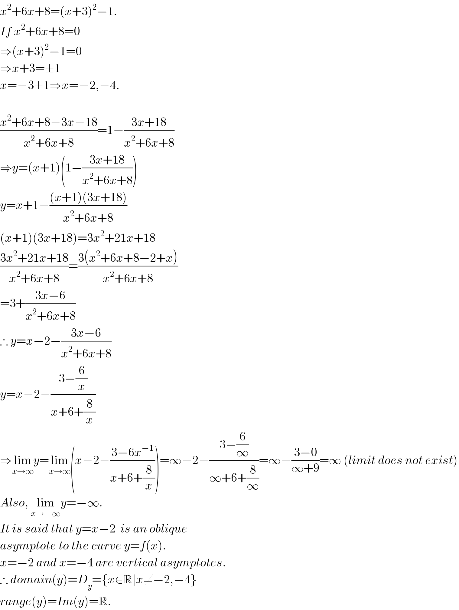 x^2 +6x+8=(x+3)^2 −1.  If x^2 +6x+8=0  ⇒(x+3)^2 −1=0  ⇒x+3=±1  x=−3±1⇒x=−2,−4.    ((x^2 +6x+8−3x−18)/(x^2 +6x+8))=1−((3x+18)/(x^2 +6x+8))  ⇒y=(x+1)(1−((3x+18)/(x^2 +6x+8)))  y=x+1−(((x+1)(3x+18))/(x^2 +6x+8))  (x+1)(3x+18)=3x^2 +21x+18  ((3x^2 +21x+18)/(x^2 +6x+8))=((3(x^2 +6x+8−2+x))/(x^2 +6x+8))  =3+((3x−6)/(x^2 +6x+8))  ∴ y=x−2−((3x−6)/(x^2 +6x+8))  y=x−2−((3−(6/x))/(x+6+(8/x)))  ⇒lim_(x→∞) y=lim_(x→∞) (x−2−((3−6x^(−1) )/(x+6+(8/x))))=∞−2−((3−(6/∞))/(∞+6+(8/∞)))=∞−((3−0)/(∞+9))=∞ (limit does not exist)  Also, lim_(x→−∞) y=−∞.   It is said that y=x−2  is an oblique  asymptote to the curve y=f(x).  x=−2 and x=−4 are vertical asymptotes.  ∴ domain(y)=D_y ={x∈R∣x≠−2,−4}  range(y)=Im(y)=R.  
