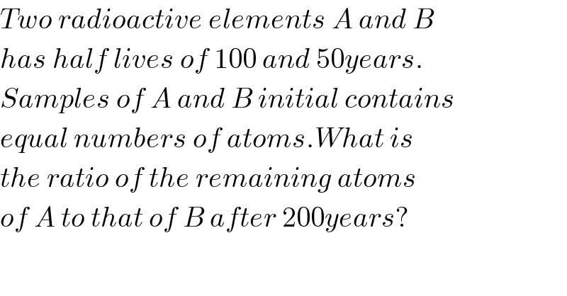 Two radioactive elements A and B  has half lives of 100 and 50years.  Samples of A and B initial contains  equal numbers of atoms.What is  the ratio of the remaining atoms  of A to that of B after 200years?  