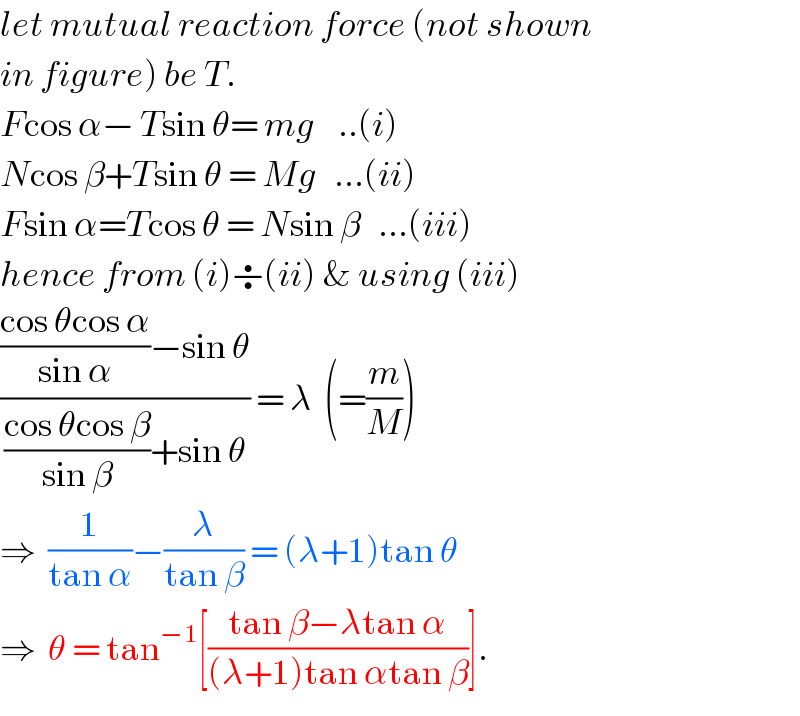 let mutual reaction force (not shown  in figure) be T.  Fcos α− Tsin θ= mg    ..(i)  Ncos β+Tsin θ = Mg   ...(ii)  Fsin α=Tcos θ = Nsin β   ...(iii)  hence from (i)÷(ii) & using (iii)  ((((cos θcos α)/(sin α))−sin θ)/(((cos θcos β)/(sin β))+sin θ)) = λ  (=(m/M))  ⇒  (1/(tan α))−(λ/(tan β)) = (λ+1)tan θ  ⇒  θ = tan^(−1) [((tan β−λtan α)/((λ+1)tan αtan β))].  